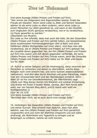 Und seine Aussage (Allahs Preisen und Frieden auf ihm):
“Wer immer die (folgenden) drei Eigenschaften besitzt, findet die
Freude am Glauben: Wenn seine Liebe zu Allah und Seinem Gesandten
stärker ist als seine Liebe zu allem anderen, wenn seine Liebe zu
einem Menschen nur Allah gewidmet ist, und wenn er den Rückfall
zum Unglauben (Kufr) genauso verabscheut, wie er es verabscheut,
ins Feuer geworfen zu werden.”
(Überliefert von Muslim)
Die Liebe zu ihm erfordet, dass man auch alle liebt, die den Gesandten
(Allahs Preisen und Frieden auf ihm) geliebt haben, wie beispielsweise
seine muslimischen Familienangehörigen (Ahl-ul-Bait) und seine
Gefährten (Allahs Wohlgefallen auf ihnen allen). Und dass man alle
verabscheut, die er (Allahs Preisen und Frieden auf ihm) gehasst hat;
die Loyalität denen gegenüber hat, die ihm (Allahs Preisen und Frieden
auf ihm) treu waren und sich denen gegenüber verfeindet, die seine
(Allahs Preisen und Frieden auf ihm) Feinde waren, denn der Gesandte
(Allahs Preisen und Frieden auf ihm) liebte nur für Allah und hasste
nur für Allah.

14. Aufruf zu seiner Religion und die Anstrengung, diese zwischen den
Menschen zu verbreiten und denen zu übermitteln, welche diese
Religion noch nicht erreicht hat; und seine Sunnah wiederzubeleben
(aktivieren). Und dies alles durch Weisheit und guten Ratschlag, indem
man den Unwissenden lehrt und den Nachlässigen ermahnt. Denn
Allah (Er ist frei von Unvollkommenheit, der Allerhöchste) sagt:
((Rufe zum Weg deines Herren mit Weisheit und schöner Ermahnung,
und streite mit ihnen in bester Weise. Gewiss, dein Herr kennt sehr
wohl, wer von Seinem Weg abirrt, und Er kennt sehr wohl die
Rechtgeleiteten.))
(Qur´an 16:125)
Und seine Aussage (Allahs Preisen und Frieden auf ihm):
“Berichtet über mich, sei es auch durch eine einzige Zeile.”


15. Verteidigen des Gesandten (Allahs Preisen und Frieden auf ihm)
und seiner Sunnah. Dies erreicht man dadurch, dass man alles
ablehnt, was ihm (Allahs Preisen und Frieden auf ihm) persönlich
vorgeworfen wird und nicht der Wahrheit entspricht und sich dafür
anstrengt, die Wahrheiten ans Tageslicht zu bringen und es
denjenigen zu erklären, welche sie nicht kennen.




                                77/80
 