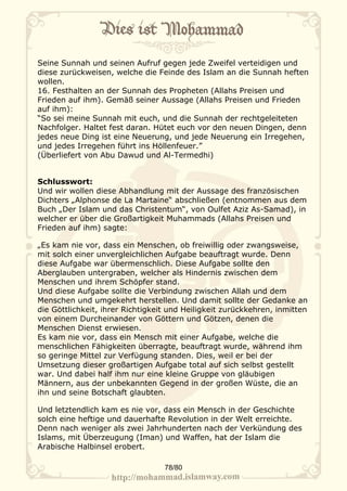 Seine Sunnah und seinen Aufruf gegen jede Zweifel verteidigen und
diese zurückweisen, welche die Feinde des Islam an die Sunnah heften
wollen.
16. Festhalten an der Sunnah des Propheten (Allahs Preisen und
Frieden auf ihm). Gemäß seiner Aussage (Allahs Preisen und Frieden
auf ihm):
“So sei meine Sunnah mit euch, und die Sunnah der rechtgeleiteten
Nachfolger. Haltet fest daran. Hütet euch vor den neuen Dingen, denn
jedes neue Ding ist eine Neuerung, und jede Neuerung ein Irregehen,
und jedes Irregehen führt ins Höllenfeuer.”
(Überliefert von Abu Dawud und Al-Termedhi)


Schlusswort:
Und wir wollen diese Abhandlung mit der Aussage des französischen
Dichters „Alphonse de La Martaine“ abschließen (entnommen aus dem
Buch „Der Islam und das Christentum“, von Oulfet Aziz As-Samad), in
welcher er über die Großartigkeit Muhammads (Allahs Preisen und
Frieden auf ihm) sagte:

„Es kam nie vor, dass ein Menschen, ob freiwillig oder zwangsweise,
mit solch einer unvergleichlichen Aufgabe beauftragt wurde. Denn
diese Aufgabe war übermenschlich. Diese Aufgabe sollte den
Aberglauben untergraben, welcher als Hindernis zwischen dem
Menschen und ihrem Schöpfer stand.
Und diese Aufgabe sollte die Verbindung zwischen Allah und dem
Menschen und umgekehrt herstellen. Und damit sollte der Gedanke an
die Göttlichkeit, ihrer Richtigkeit und Heiligkeit zurückkehren, inmitten
von einem Durcheinander von Göttern und Götzen, denen die
Menschen Dienst erwiesen.
Es kam nie vor, dass ein Mensch mit einer Aufgabe, welche die
menschlichen Fähigkeiten überragte, beauftragt wurde, während ihm
so geringe Mittel zur Verfügung standen. Dies, weil er bei der
Umsetzung dieser großartigen Aufgabe total auf sich selbst gestellt
war. Und dabei half ihm nur eine kleine Gruppe von gläubigen
Männern, aus der unbekannten Gegend in der großen Wüste, die an
ihn und seine Botschaft glaubten.

Und letztendlich kam es nie vor, dass ein Mensch in der Geschichte
solch eine heftige und dauerhafte Revolution in der Welt erreichte.
Denn nach weniger als zwei Jahrhunderten nach der Verkündung des
Islams, mit Überzeugung (Iman) und Waffen, hat der Islam die
Arabische Halbinsel erobert.

                                  78/80
 