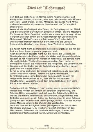 Von dort aus eroberte er im Namen Allahs folgende Länder und
Königreiche: Persien, Khurasan, alles was zwischen den zwei Flüssen
war (Irak), West-Indien, Syrien, Äthiopien, das ganze Nord-Afrika,
mehrere Inseln des Mittelmeeres, Spanien und ein Teil von Gaul
(Frankreich).
Wenn wir die Großartigkeit des Zieles, die Geringfügigkeit der Mittel
und die erstaunliche Erfüllung in Betracht nehmen, als drei Maßstäbe
für die menschliche Genialität, wollen wir wissen, wer es wagt, einen
Vergleich zwischen einem der Großen Männer der Geschichte und
Muhammad (Allahs Preisen und Frieden auf ihm) aufzustellen?
Diese großen Männer haben nur die Waffen und die Gesetze
(menschliche Gesetze), oder Kaiser- bzw. Weltreiche erschaffen.

Sie haben nicht mehr als materielle Kolossale aufgebaut, die mit der
Zeit vor ihren Augen zugrunde gegangen sind.
Aber dieser Mann bewegte nicht nur die Heere, die Gesetze, die
Gesetzgebungen, die Kaiserreiche, die Völker und Königreiche allein,
sondern er hat Millionen von Menschen mitbewegt, die damals mehr
als ein Drittel der Weltbevölkerung ausmachte. Noch mehr: er
bewegte die Götter, die Heiligtümer, die Religionen, die Gedanken, die
Glauben und die Seelen auf die Rechtleitung eines Buches, dessen
jeder Vers ein Gesetz ordnet.
Er hat zu einer seelischen Gemeinschaft beigetragen, die aus vielen
unterschiedlichen Völkern, Farben und Sprachen besteht.
Er hinterließ uns als eine Islamische Gemeinschaft, dessen nie
vergehende Besonderheit es ist, dass sie den Götzendienst
(Polytheismus) verabscheut und dem Einen Gott dient, Den keine
Blicke wahrnehmen können.

So haben sich die Gläubigen (Mu`mineen) durch Muhammad (Allahs
Preisen und Frieden auf ihm) in der strengen Verpflichtung, die
falschen Götter abzuweisen und sich von der Beigesellung Gottes,
welche die Himmel verschmutzt, abzuwenden, ausgezeichnet. Das
Eintreten von mehr als ein Drittel der Erdbewohner in seine Religion
(Diin) war sein Wunder oder besser gesagt, es war nicht das Wunder
dieses Mannes sondern das Wunder des Verstandes.
Denn die Idee der Einzigkeit Gottes (Einzigkeit in der Göttlichkeit
(Tawhiedul-uluheyya)), zu welcher er aufrief, inmitten von den
Märchen und Fabeleien, die durch die Wahrsager, Priester und
Götzendiener festverankert waren, wirkte wie ein Wunder.




                                 79/80
 