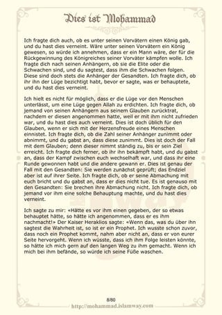 Ich fragte dich auch, ob es unter seinen Vorvätern einen König gab,
und du hast dies verneint. Wäre unter seinen Vorvätern ein König
gewesen, so würde ich annehmen, dass er ein Mann wäre, der für die
Rückgewinnung des Königreiches seiner Vorväter kämpfen wolle. Ich
fragte dich nach seinen Anhängern, ob sie die Elite oder die
Schwachen sind, und du sagtest, dass ihm die Schwachen folgen.
Diese sind doch stets die Anhänger der Gesandten. Ich fragte dich, ob
ihr ihn der Lüge bezichtigt habt, bevor er sagte, was er behauptete,
und du hast dies verneint.

Ich hielt es nicht für möglich, dass er die Lüge vor den Menschen
unterlässt, um eine Lüge gegen Allah zu erdichten. Ich fragte dich, ob
jemand von seinen Anhängern aus seinem Glauben zurücktrat,
nachdem er diesen angenommen hatte, weil er mit ihm nicht zufrieden
war, und du hast dies auch verneint. Dies ist doch üblich für den
Glauben, wenn er sich mit der Herzensfreude eines Menschen
einnistet. Ich fragte dich, ob die Zahl seiner Anhänger zunimmt oder
abnimmt, und du gabst an, dass diese zunimmt. Dies ist doch der Fall
mit dem Glauben; denn dieser nimmt ständig zu, bis er sein Ziel
erreicht. Ich fragte dich ferner, ob ihr ihn bekämpft habt, und du gabst
an, dass der Kampf zwischen euch wechselhaft war, und dass ihr eine
Runde gewonnen habt und die andere gewann er. Dies ist genau der
Fall mit den Gesandten: Sie werden zunächst geprüft; das Endziel
aber ist auf ihrer Seite. Ich fragte dich, ob er seine Abmachung mit
euch bricht und du gabst an, dass er dies nicht tue. Es ist genauso mit
den Gesandten: Sie brechen ihre Abmachung nicht. Ich fragte dich, ob
jemand vor ihm eine solche Behauptung machte, und du hast dies
verneint.

Ich sagte zu mir: «Hätte es vor ihm einen gegeben, der so etwas
behauptet hätte, so hätte ich angenommen, dass er es ihm
nachmacht!» Der Kaiser Heraklios sagte: «Wenn das, was du über ihn
sagtest die Wahrheit ist, so ist er ein Prophet. Ich wusste schon zuvor,
dass noch ein Prophet kommt, nahm aber nicht an, dass er von eurer
Seite hervorgeht. Wenn ich wüsste, dass ich ihm Folge leisten könnte,
so hätte ich mich gern auf den langen Weg zu ihm gemacht. Wenn ich
mich bei ihm befände, so würde ich seine Füße waschen.




                                  8/80
 