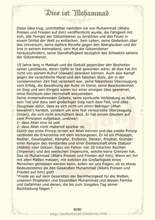 Diese Idee trug, unmittelbar nachdem sie von Muhammad (Allahs
Preisen und Frieden auf ihm) veröffentlicht wurde, die Fähigkeit mit
sich, alle Tempel der Götzendiener zu zerstören und das Feuer in
einem Drittel der Welt zu entfachen. Sein Leben, seine Gedanken über
das Universum, seine tapfere Revolte gegen den Aberglauben und der
Irre in seinem Heimatland, sein Mut die Götzendiener
herauszufordern, seine Standhaftigkeit bezüglich des Schadens seitens
der Götzendiener,

15 Jahre lang in Makkah und die Geduld gegenüber den Bosheiten
seiner Landsleute, deren Opfer er fast geworden wäre; all dies hat ihn
nicht von seinem Aufruf (Dawah) ablenken können. Auch sein Kampf
gegen die verächtliche Moral und den falschen Stolz, der in der
vorislamischen Zeit fest verankert war, seine felsenfeste Überzeugung
vom Erfolg, die Bewahrung der Ruhe im Elend, seine Bescheidenheit
im Sieg und sein Ehrgeiz waren nur einer einzigen Idee gewidmet,
ohne Reichtum oder Herrschaft anzustreben.
Seine immerwährenden Gebete, seine spirituelle Verbindung zu Allah,
sein Tod und dazu sein großartiger Sieg nach dem Tod, sind alles
Zeugnisse dafür, dass es sich nicht um einen Betrüger (Allah
bewahre!) handelt, sondern um eine fest verwurzelte Überzeugung
(Iman), die sich nicht erschüttern lässt. Er hat seinen Glauben auf
zwei Prinzipien aufgebaut, undzwar:
1- dass Allah eins ist und
2- dass Allah nicht materiell spürbar ist.
Durch das erste Prinzip lernen wir Allah kennen und das zweite Prinzip
verbindet die Erkenntnis mit dem Verborgenen. Er ist ein Philosoph,
Redner, Gesetzgeber, Kämpfer, Eroberer, Denker, Prophet, Gründer
einer Religion des Verstandes und einer Dienerschaft ohne Statuen
(Abbild) oder Götzen. Dazu ein Führer von 20 irdischen Reichen
(Imperien) und des seelischen Imperiums, welche keine Grenzen hat.
Das ist Muhammad (Allahs Preisen und Frieden auf ihm). Wenn wir ihn
mit allen Maßen messen, mit welchen die Großartigkeit eines
Menschen gemessen werden kann, sollen wir uns fragen, ob es etwas
Bedeutenderes als den Gesandten Muhammad (Allahs Preisen und
Frieden auf ihm) gibt!
“Friede sei auf dem Gesandten der Barmherzigkeit für die Welten,
unserem Propheten und Gesandten Muhammad und dessen Familie
und Gefährten und denen, die bis zum Jüngsten Tag seiner
Rechtleitung folgen.”




                                80/80
 