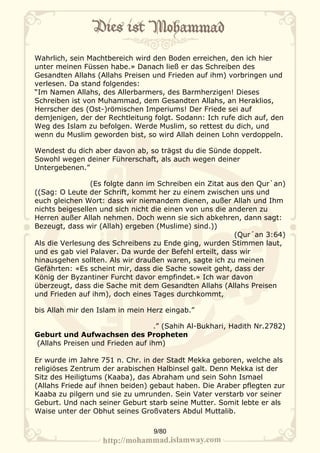 Wahrlich, sein Machtbereich wird den Boden erreichen, den ich hier
unter meinen Füssen habe.» Danach ließ er das Schreiben des
Gesandten Allahs (Allahs Preisen und Frieden auf ihm) vorbringen und
verlesen. Da stand folgendes:
“Im Namen Allahs, des Allerbarmers, des Barmherzigen! Dieses
Schreiben ist von Muhammad, dem Gesandten Allahs, an Heraklios,
Herrscher des (Ost-)römischen Imperiums! Der Friede sei auf
demjenigen, der der Rechtleitung folgt. Sodann: Ich rufe dich auf, den
Weg des Islam zu befolgen. Werde Muslim, so rettest du dich, und
wenn du Muslim geworden bist, so wird Allah deinen Lohn verdoppeln.

Wendest du dich aber davon ab, so trägst du die Sünde doppelt.
Sowohl wegen deiner Führerschaft, als auch wegen deiner
Untergebenen.”

                (Es folgte dann im Schreiben ein Zitat aus den Qur`an)
((Sag: O Leute der Schrift, kommt her zu einem zwischen uns und
euch gleichen Wort: dass wir niemandem dienen, außer Allah und Ihm
nichts beigesellen und sich nicht die einen von uns die anderen zu
Herren außer Allah nehmen. Doch wenn sie sich abkehren, dann sagt:
Bezeugt, dass wir (Allah) ergeben (Muslime) sind.))
                                                         (Qur´an 3:64)
Als die Verlesung des Schreibens zu Ende ging, wurden Stimmen laut,
und es gab viel Palaver. Da wurde der Befehl erteilt, dass wir
hinausgehen sollten. Als wir draußen waren, sagte ich zu meinen
Gefährten: «Es scheint mir, dass die Sache soweit geht, dass der
König der Byzantiner Furcht davor empfindet.» Ich war davon
überzeugt, dass die Sache mit dem Gesandten Allahs (Allahs Preisen
und Frieden auf ihm), doch eines Tages durchkommt,

bis Allah mir den Islam in mein Herz eingab.”

                                 .” (Sahih Al-Bukhari, Hadith Nr.2782)
Geburt und Aufwachsen des Propheten
(Allahs Preisen und Frieden auf ihm)

Er wurde im Jahre 751 n. Chr. in der Stadt Mekka geboren, welche als
religiöses Zentrum der arabischen Halbinsel galt. Denn Mekka ist der
Sitz des Heiligtums (Kaaba), das Abraham und sein Sohn Ismael
(Allahs Friede auf ihnen beiden) gebaut haben. Die Araber pflegten zur
Kaaba zu pilgern und sie zu umrunden. Sein Vater verstarb vor seiner
Geburt. Und nach seiner Geburt starb seine Mutter. Somit lebte er als
Waise unter der Obhut seines Großvaters Abdul Muttalib.

                                 9/80
 