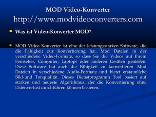 MOD Video-KonverterMOD Video-Konverter
http://www.modvideoconverters.com
 Was ist Video-Konverter MOD?Was ist Video-Konverter MOD?
 MOD Video Konverter ist eine der leistungsstarken Software, dieMOD Video Konverter ist eine der leistungsstarken Software, die
die Fähigkeit zur Konvertierung hat. Mod Dateien in derdie Fähigkeit zur Konvertierung hat. Mod Dateien in der
verschiedene Video-Formate, so dass Sie die Videos auf Ihremverschiedene Video-Formate, so dass Sie die Videos auf Ihrem
Fernseher, Computer, Laptops oder anderen Geräten genießen.Fernseher, Computer, Laptops oder anderen Geräten genießen.
Diese Software hat auch die Fähigkeit zu konvertieren. ModDiese Software hat auch die Fähigkeit zu konvertieren. Mod
Dateien in verschiedene Audio-Formate und bietet erstaunlicheDateien in verschiedene Audio-Formate und bietet erstaunliche
Bild-und Tonqualität. Dieses Dienstprogramm Tool basiert aufBild-und Tonqualität. Dieses Dienstprogramm Tool basiert auf
starken und neueste Algorithmus, der die Konvertierung ohnestarken und neueste Algorithmus, der die Konvertierung ohne
Datenverlust durchführen können basieren.Datenverlust durchführen können basieren.
 