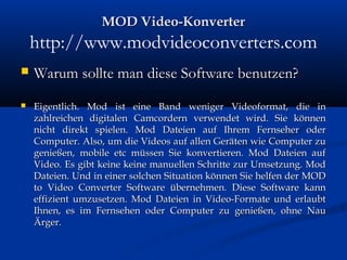 MOD Video-KonverterMOD Video-Konverter
http://www.modvideoconverters.com
 Warum sollte man diese Software benutzen?Warum sollte man diese Software benutzen?
 Eigentlich. Mod ist eine Band weniger Videoformat, die inEigentlich. Mod ist eine Band weniger Videoformat, die in
zahlreichen digitalen Camcordern verwendet wird. Sie könnenzahlreichen digitalen Camcordern verwendet wird. Sie können
nicht direkt spielen. Mod Dateien auf Ihrem Fernseher odernicht direkt spielen. Mod Dateien auf Ihrem Fernseher oder
Computer. Also, um die Videos auf allen Geräten wie Computer zuComputer. Also, um die Videos auf allen Geräten wie Computer zu
genießen, mobile etc müssen Sie konvertieren. Mod Dateien aufgenießen, mobile etc müssen Sie konvertieren. Mod Dateien auf
Video. Es gibt keine keine manuellen Schritte zur Umsetzung. ModVideo. Es gibt keine keine manuellen Schritte zur Umsetzung. Mod
Dateien. Und in einer solchen Situation können Sie helfen der MODDateien. Und in einer solchen Situation können Sie helfen der MOD
to Video Converter Software übernehmen. Diese Software kannto Video Converter Software übernehmen. Diese Software kann
effizient umzusetzen. Mod Dateien in Video-Formate und erlaubteffizient umzusetzen. Mod Dateien in Video-Formate und erlaubt
Ihnen, es im Fernsehen oder Computer zu genießen, ohne NauIhnen, es im Fernsehen oder Computer zu genießen, ohne Nau
Ärger.Ärger.
 