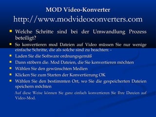 MOD Video-KonverterMOD Video-Konverter
http://www.modvideoconverters.com
 Welche Schritte sind bei der Umwandlung ProzessWelche Schritte sind bei der Umwandlung Prozess
beteiligt?beteiligt?
 So konvertieren mod Dateien auf Video müssen Sie nur wenigeSo konvertieren mod Dateien auf Video müssen Sie nur wenige
einfache Schritte, die als solche sind zu beachten: -einfache Schritte, die als solche sind zu beachten: -
 Laden Sie die Software ordnungsgemäßLaden Sie die Software ordnungsgemäß
 Dann stöbern die. Mod Dateien, die Sie konvertieren möchtenDann stöbern die. Mod Dateien, die Sie konvertieren möchten
 Wählen Sie den gewünschten MedienWählen Sie den gewünschten Medien
 Klicken Sie zum Starten der Konvertierung OKKlicken Sie zum Starten der Konvertierung OK
 Wählen Sie den bestimmten Ort, wo Sie die gespeicherten DateienWählen Sie den bestimmten Ort, wo Sie die gespeicherten Dateien
speichern möchtenspeichern möchten
Auf diese Weise können Sie ganz einfach konvertieren Sie Ihre Dateien aufAuf diese Weise können Sie ganz einfach konvertieren Sie Ihre Dateien auf
Video-Mod.Video-Mod.
 