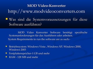 MOD Video-KonverterMOD Video-Konverter
http://www.modvideoconverters.com
 Was sind die Systemvoraussetzungen für dieseWas sind die Systemvoraussetzungen für diese
Software ausführen?Software ausführen?
MOD Video Konverter Software benötigt spezifischeMOD Video Konverter Software benötigt spezifische
Systemanforderungen für das Ausführen oder arbeiten.Systemanforderungen für das Ausführen oder arbeiten.
System Requirements to run the software are as such:-System Requirements to run the software are as such:-
 Betriebssystem: Windows Vista-, Windows XP, Windows 2000,Betriebssystem: Windows Vista-, Windows XP, Windows 2000,
Windows 2003Windows 2003
 Festplattenspeicher-1 GB und mehrFestplattenspeicher-1 GB und mehr
 RAM - 128 MB und mehrRAM - 128 MB und mehr
 