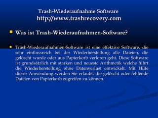 Trash-Wiederaufnahme SoftwareTrash-Wiederaufnahme Software
http://www.trashrecovery.comhttp://www.trashrecovery.com
 Was ist Trash-Wiederaufnahmen-Software?Was ist Trash-Wiederaufnahmen-Software?
 Trash-Wiederaufnahmen-Software ist eine effektive Software, dieTrash-Wiederaufnahmen-Software ist eine effektive Software, die
sehr einflussreich bei der Wiederherstellung alle Dateien, diesehr einflussreich bei der Wiederherstellung alle Dateien, die
gelöscht wurde oder aus Papierkorb verloren geht. Diese Softwaregelöscht wurde oder aus Papierkorb verloren geht. Diese Software
ist grundsätzlich mit starken und neueste Arithmetik welche führtist grundsätzlich mit starken und neueste Arithmetik welche führt
die Wiederherstellung ohne Datenverlust entwickelt. Mit Hilfedie Wiederherstellung ohne Datenverlust entwickelt. Mit Hilfe
dieser Anwendung werden Sie erlaubt, die gelöscht oder fehlendedieser Anwendung werden Sie erlaubt, die gelöscht oder fehlende
Dateien von Papierkorb zugreifen zu können.Dateien von Papierkorb zugreifen zu können.
 