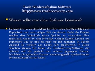 Trash-Wiederaufnahme SoftwareTrash-Wiederaufnahme Software
http://www.trashrecovery.comhttp://www.trashrecovery.com
 Warum sollte man diese Software benutzen?Warum sollte man diese Software benutzen?
 Generell kommt es, dass Menschen ihre unerwünschten Dateien inGenerell kommt es, dass Menschen ihre unerwünschten Dateien in
Papierkorb und nach einiger Zeit sie einfach löscht die DateienPapierkorb und nach einiger Zeit sie einfach löscht die Dateien
machen den Papierkorb leeren Speicher zu verwenden. Abermachen den Papierkorb leeren Speicher zu verwenden. Aber
manchmal passiert es, dass Sie einige wichtige Dateien löschen vonmanchmal passiert es, dass Sie einige wichtige Dateien löschen von
Papierkorb und so sind Sie nicht auf ihn zugreifen. In diesemPapierkorb und so sind Sie nicht auf ihn zugreifen. In diesem
Zustand Sie wirklich das Gefühl sehr frustrierend. In dieserZustand Sie wirklich das Gefühl sehr frustrierend. In dieser
Situation können Sie helfen der Trash-Recovery-Software, dieSituation können Sie helfen der Trash-Recovery-Software, die
effizient ruft alle gelöscht und verloren gegangene Dateien.effizient ruft alle gelöscht und verloren gegangene Dateien.
Nachdem die gelöschten Dateien wiederhergestellt werden könnenNachdem die gelöschten Dateien wiederhergestellt werden können
Sie leicht Zugriff darauf haben.Sie leicht Zugriff darauf haben.
 