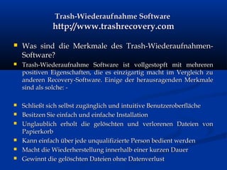 Trash-Wiederaufnahme SoftwareTrash-Wiederaufnahme Software
http://www.trashrecovery.comhttp://www.trashrecovery.com
 Was sind die Merkmale des Trash-Wiederaufnahmen-Was sind die Merkmale des Trash-Wiederaufnahmen-
Software?Software?
 Trash-Wiederaufnahme Software ist vollgestopft mit mehrerenTrash-Wiederaufnahme Software ist vollgestopft mit mehreren
positiven Eigenschaften, die es einzigartig macht im Vergleich zupositiven Eigenschaften, die es einzigartig macht im Vergleich zu
anderen Recovery-Software. Einige der herausragenden Merkmaleanderen Recovery-Software. Einige der herausragenden Merkmale
sind als solche: -sind als solche: -
 Schließt sich selbst zugänglich und intuitive BenutzeroberflächeSchließt sich selbst zugänglich und intuitive Benutzeroberfläche
 Besitzen Sie einfach und einfache InstallationBesitzen Sie einfach und einfache Installation
 Unglaublich erholt die gelöschten und verlorenen Dateien vonUnglaublich erholt die gelöschten und verlorenen Dateien von
PapierkorbPapierkorb
 Kann einfach über jede unqualifizierte Person bedient werdenKann einfach über jede unqualifizierte Person bedient werden
 Macht die Wiederherstellung innerhalb einer kurzen DauerMacht die Wiederherstellung innerhalb einer kurzen Dauer
 Gewinnt die gelöschten Dateien ohne DatenverlustGewinnt die gelöschten Dateien ohne Datenverlust
 