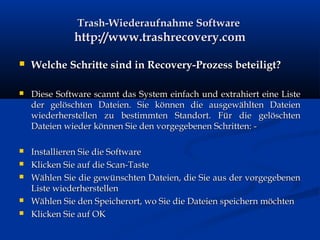 Trash-Wiederaufnahme SoftwareTrash-Wiederaufnahme Software
http://www.trashrecovery.comhttp://www.trashrecovery.com
 Welche Schritte sind in Recovery-Prozess beteiligt?Welche Schritte sind in Recovery-Prozess beteiligt?
 Diese Software scannt das System einfach und extrahiert eine ListeDiese Software scannt das System einfach und extrahiert eine Liste
der gelöschten Dateien. Sie können die ausgewählten Dateiender gelöschten Dateien. Sie können die ausgewählten Dateien
wiederherstellen zu bestimmten Standort. Für die gelöschtenwiederherstellen zu bestimmten Standort. Für die gelöschten
Dateien wieder können Sie den vorgegebenen Schritten: -Dateien wieder können Sie den vorgegebenen Schritten: -
 Installieren Sie die SoftwareInstallieren Sie die Software
 Klicken Sie auf die Scan-TasteKlicken Sie auf die Scan-Taste
 Wählen Sie die gewünschten Dateien, die Sie aus der vorgegebenenWählen Sie die gewünschten Dateien, die Sie aus der vorgegebenen
Liste wiederherstellenListe wiederherstellen
 Wählen Sie den Speicherort, wo Sie die Dateien speichern möchtenWählen Sie den Speicherort, wo Sie die Dateien speichern möchten
 Klicken Sie auf OKKlicken Sie auf OK
 