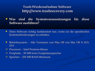 Trash-Wiederaufnahme SoftwareTrash-Wiederaufnahme Software
http://www.trashrecovery.comhttp://www.trashrecovery.com
 Was sind die Systemvoraussetzungen für dieseWas sind die Systemvoraussetzungen für diese
Software ausführen?Software ausführen?
 Diese Software richtig funktioniert nur, wenn sie die spezifischenDiese Software richtig funktioniert nur, wenn sie die spezifischen
Systemanforderungen zu erhalten.Systemanforderungen zu erhalten.
 Betriebssystem: - Alle Versionen von Mac OS wie Mac OS X 10.5,Betriebssystem: - Alle Versionen von Mac OS wie Mac OS X 10.5,
10.610.6
 Prozessor: - Intel Pentium-KlasseProzessor: - Intel Pentium-Klasse
 Festplatte: - 50 MB freier FestplattenspeicherFestplatte: - 50 MB freier Festplattenspeicher
 Speicher: - 250 MB RAM MinimumSpeicher: - 250 MB RAM Minimum
 