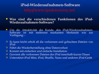 iPod-Wiederaufnahmen-Software
http://www.ipodrecovery.net
 Was sind die verschiedenen Funktionen des iPod-Was sind die verschiedenen Funktionen des iPod-
Wiederaufnahmen-Software?Wiederaufnahmen-Software?
 Um die Attraktivität der Kunde, den iPod-Wiederaufnahmen-
Software ist mit mehreren markanten Merkmale wie zur
Verfügung: -
 Es kann leicht erholt all die verlorenen und gelöschten Dateien von
iPod
 Führt die Wiederherstellung ohne Datenverlust
 Kommt mit einfachen und einfache Installation
 Gewinnt alle verlorenen Dateien des iPod innerhalb kurzer Dauer
 Unterstützt iPod Mini, iPod, Shuffle, Nano und anderen iPod-Gerät
 