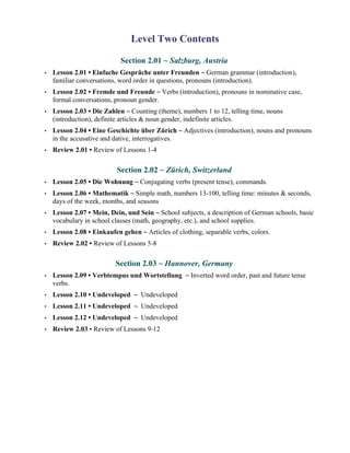 Level Two Contents

                            Section 2.01 ~ Salzburg, Austria
•   Lesson 2.01 • Einfache Gespräche unter Freunden ~ German grammar (introduction),
    familiar conversations, word order in questions, pronouns (introduction).
•   Lesson 2.02 • Fremde und Freunde ~ Verbs (introduction), pronouns in nominative case,
    formal conversations, pronoun gender.
•   Lesson 2.03 • Die Zahlen ~ Counting (theme), numbers 1 to 12, telling time, nouns
    (introduction), definite articles & noun gender, indefinite articles.
•   Lesson 2.04 • Eine Geschichte über Zürich ~ Adjectives (introduction), nouns and pronouns
    in the accusative and dative, interrogatives.
•   Review 2.01 • Review of Lessons 1-4

                           Section 2.02 ~ Zürich, Switzerland
•   Lesson 2.05 • Die Wohnung ~ Conjugating verbs (present tense), commands.
•   Lesson 2.06 • Mathematik ~ Simple math, numbers 13-100, telling time: minutes & seconds,
    days of the week, months, and seasons
•   Lesson 2.07 • Mein, Dein, und Sein ~ School subjects, a description of German schools, basic
    vocabulary in school classes (math, geography, etc.), and school supplies.
•   Lesson 2.08 • Einkaufen gehen ~ Articles of clothing, separable verbs, colors.
•   Review 2.02 • Review of Lessons 5-8

                          Section 2.03 ~ Hannover, Germany
•   Lesson 2.09 • Verbtempus und Wortstellung ~ Inverted word order, past and future tense
    verbs.
•   Lesson 2.10 • Undeveloped ~ Undeveloped
•   Lesson 2.11 • Undeveloped ~ Undeveloped
•   Lesson 2.12 • Undeveloped ~ Undeveloped
•   Review 2.03 • Review of Lessons 9-12
 