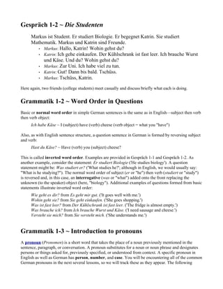 Gespräch 1-2 ~ Die Studenten
     Markus ist Student. Er studiert Biologie. Er begegnet Katrin. Sie studiert
     Mathematik. Markus und Katrin sind Freunde.
        • Markus: Hallo, Katrin! Wohin gehst du?
        • Katrin: Ich gehe einkaufen. Der Kühlschrank ist fast leer. Ich brauche Wurst
          und Käse. Und du? Wohin gehst du?
        • Markus: Zur Uni. Ich habe viel zu tun.
        • Katrin: Gut! Dann bis bald. Tschüss.
        • Markus: Tschüss, Katrin.


Here again, two friends (college students) meet casually and discuss briefly what each is doing.


Grammatik 1-2 ~ Word Order in Questions
Basic or normal word order in simple German sentences is the same as in English—subject then verb
then verb object:
     Ich habe Käse ~ I (subject) have (verb) cheese (verb object = what you "have")

Also, as with English sentence structure, a question sentence in German is formed by reversing subject
and verb:
     Hast du Käse? ~ Have (verb) you (subject) cheese?

This is called inverted word order. Examples are provided in Gespräch 1-1 and Gespräch 1-2. As
another example, consider the statement: Er studiert Biologie ('He studies biology'). A question
statement might be: Was studiert er? ('What studies he?'; although in English, we would usually say:
"What is he studying?"). The normal word order of subject (er or "he") then verb (studiert or "study")
is reversed and, in this case, an interrogative (was or "what") added onto the front replacing the
unknown (to the speaker) object (here, "biology"). Additional examples of questions formed from basic
statements illustrate inverted word order:
     Wie geht es dir? from Es geht mir gut. ('It goes well with me.')
     Wohin geht sie? from Sie geht einkaufen. ('She goes shopping.')
     Was ist fast leer? from Der Kühlschrank ist fast leer. ('The fridge is almost empty.')
     Was brauche ich? from Ich brauche Wurst und Käse. ('I need sausage and cheese.')
     Versteht sie mich? from Sie versteht mich. ('She understands me.')


Grammatik 1-3 ~ Introduction to pronouns
A pronoun (Pronomen) is a short word that takes the place of a noun previously mentioned in the
sentence, paragraph, or conversation. A pronoun substitutes for a noun or noun phrase and designates
persons or things asked for, previously specified, or understood from context. A specific pronoun in
English as well as German has person, number, and case. You will be encountering all of the common
German pronouns in the next several lessons, so we will track these as they appear. The following
 