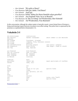 •   Herr Schmidt: Wie geht es Ihnen?
           •   Frau Baumann: Sehr gut, danke. Und Ihnen?
           •   Herr Schmidt: Auch gut.
           •   Frau Baumann: Schön. Haben Sie Herrn Standish schon getroffen?
           •   Herr Schmidt: Aus England? Nein. Ist er zu Besuch?
           •   Frau Baumann: Ja. Das ist richtig! Auf Wiedersehen, Herr Schmidt!
           •   Herr Schmidt: Auf Wiedersehen, Frau Baumann!

In this conversation, although the subject matter is basically casual, a more formal form of German is
being used intoning respect between coworkers in an office setting. The polite form is expressed by the
pronouns as explained below (Grammatik 2-3).


Vokabeln 2-1
die Anleitungen                instructions
das Deutsch                    German (language)               (more common is die deutsche
Sprache)
der Fremde                     foreigner, stranger
die Firma                      company, firm, business concern
die Frage                      question
die Geschäftsleute             business people           (die Leute = people)
der Hauptsitz                  head office               (das Haupt = head or chief)
der Tag                        day, daytime

aus England                    from England
Das ist richtig!               That is right!
Frau Baumann                   Ms. Baumann
Herr Schmidt                   Mr. Schmidt
zu Besuch                      visiting

arbeiten                       work
getroffen                      (have) met                      (past participle of treffen)
nennen                         name, call

alle                           all
an                             at
Ihnen                          (with or to) you                (polite form)
heute                          today
ihr                            you (plural), you all
ja                             yes
nein                           no
richtig                        correct
sie                            they                            (note: also "she")
Sie                            you                             (polite form)
wir                            we

Pronunciation Guide >>
 