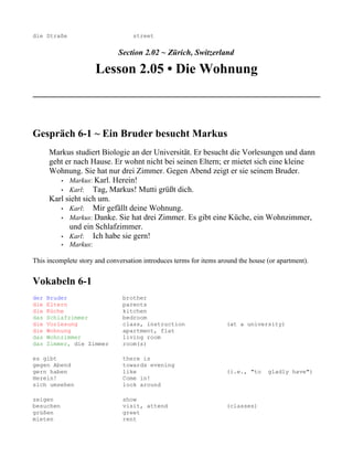 die Straße                         street


                              Section 2.02 ~ Zürich, Switzerland

                         Lesson 2.05 • Die Wohnung



Gespräch 6-1 ~ Ein Bruder besucht Markus
      Markus studiert Biologie an der Universität. Er besucht die Vorlesungen und dann
      geht er nach Hause. Er wohnt nicht bei seinen Eltern; er mietet sich eine kleine
      Wohnung. Sie hat nur drei Zimmer. Gegen Abend zeigt er sie seinem Bruder.
         • Markus: Karl. Herein!
         • Karl:    Tag, Markus! Mutti grüßt dich.
      Karl sieht sich um.
         • Karl:    Mir gefällt deine Wohnung.
         • Markus: Danke. Sie hat drei Zimmer. Es gibt eine Küche, ein Wohnzimmer,
            und ein Schlafzimmer.
         • Karl:    Ich habe sie gern!
           •   Markus:

This incomplete story and conversation introduces terms for items around the house (or apartment).


Vokabeln 6-1
der   Bruder                   brother
die   Eltern                   parents
die   Küche                    kitchen
das   Schlafzimmer             bedroom
die   Vorlesung                class, instruction                   (at a university)
die   Wohnung                  apartment, flat
das   Wohnzimmer               living room
das   Zimmer, die Zimmer       room(s)

es gibt                        there is
gegen Abend                    towards evening
gern haben                     like                                 (i.e., "to     gladly have")
Herein!                        Come in!
sich umsehen                   look around

zeigen                         show
besuchen                       visit, attend                        (classes)
grüßen                         greet
mieten                         rent
 