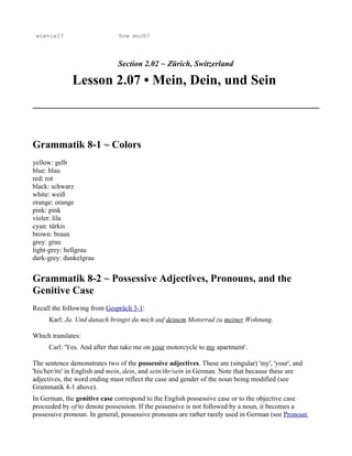 wieviel?                      how much?




                               Section 2.02 ~ Zürich, Switzerland

              Lesson 2.07 • Mein, Dein, und Sein



Grammatik 8-1 ~ Colors
yellow: gelb
blue: blau
red: rot
black: schwarz
white: weiß
orange: orange
pink: pink
violet: lila
cyan: türkis
brown: braun
grey: grau
light-grey: hellgrau
dark-grey: dunkelgrau


Grammatik 8-2 ~ Possessive Adjectives, Pronouns, and the
Genitive Case
Recall the following from Gespräch 3-1:
     Karl: Ja. Und danach bringst du mich auf deinem Motorrad zu meiner Wohnung.

Which translates:
     Carl: 'Yes. And after that take me on your motorcycle to my apartment'.

The sentence demonstrates two of the possessive adjectives. These are (singular) 'my', 'your', and
'his/her/its' in English and mein, dein, and sein/ihr/sein in German. Note that because these are
adjectives, the word ending must reflect the case and gender of the noun being modified (see
Grammatik 4-1 above).
In German, the genitive case correspond to the English possessive case or to the objective case
proceeded by of to denote possession. If the possessive is not followed by a noun, it becomes a
possessive pronoun. In general, possessive pronouns are rather rarely used in German (see Pronoun
 