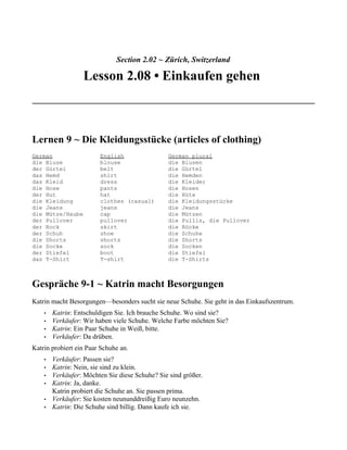 Section 2.02 ~ Zürich, Switzerland

                  Lesson 2.08 • Einkaufen gehen



Lernen 9 ~ Die Kleidungsstücke (articles of clothing)
German                  English                 German plural
die Bluse               blouse                  die Blusen
der Gürtel              belt                    die Gürtel
das Hemd                shirt                   die Hemden
das Kleid               dress                   die Kleider
die Hose                pants                   die Hosen
der Hut                 hat                     die Hüte
die Kleidung            clothes (casual)        die Kleidungsstücke
die Jeans               jeans                   die Jeans
die Mütze/Haube         cap                     die Mützen
der Pullover            pullover                die Pullis, die Pullover
der Rock                skirt                   die Röcke
der Schuh               shoe                    die Schuhe
die Shorts              shorts                  die Shorts
die Socke               sock                    die Socken
der Stiefel             boot                    die Stiefel
das T-Shirt             T-shirt                 die T-Shirts



Gespräche 9-1 ~ Katrin macht Besorgungen
Katrin macht Besorgungen—besonders sucht sie neue Schuhe. Sie geht in das Einkaufszentrum.
    •   Katrin: Entschuldigen Sie. Ich brauche Schuhe. Wo sind sie?
    •   Verkäufer: Wir haben viele Schuhe. Welche Farbe möchten Sie?
    •   Katrin: Ein Paar Schuhe in Weiß, bitte.
    •   Verkäufer: Da drüben.
Katrin probiert ein Paar Schuhe an.
    •   Verkäufer: Passen sie?
    •   Katrin: Nein, sie sind zu klein.
    •   Verkäufer: Möchten Sie diese Schuhe? Sie sind größer.
    •   Katrin: Ja, danke.
        Katrin probiert die Schuhe an. Sie passen prima.
    •   Verkäufer: Sie kosten neununddreißig Euro neunzehn.
    •   Katrin: Die Schuhe sind billig. Dann kaufe ich sie.
 