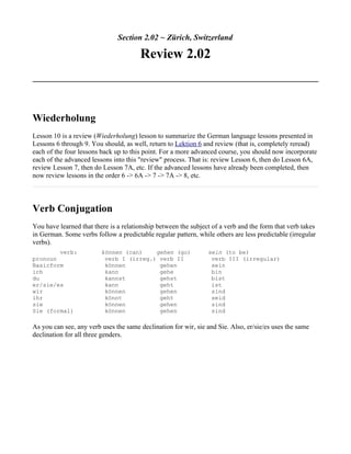 Section 2.02 ~ Zürich, Switzerland

                                       Review 2.02



Wiederholung
Lesson 10 is a review (Wiederholung) lesson to summarize the German language lessons presented in
Lessons 6 through 9. You should, as well, return to Lektion 6 and review (that is, completely reread)
each of the four lessons back up to this point. For a more advanced course, you should now incorporate
each of the advanced lessons into this "review" process. That is: review Lesson 6, then do Lesson 6A,
review Lesson 7, then do Lesson 7A, etc. If the advanced lessons have already been completed, then
now review lessons in the order 6 -> 6A -> 7 -> 7A -> 8, etc.



Verb Conjugation
You have learned that there is a relationship between the subject of a verb and the form that verb takes
in German. Some verbs follow a predictable regular pattern, while others are less predictable (irregular
verbs).
        verb:            können (can)    gehen (go)             sein (to be)
pronoun                   verb I (irreg.) verb II                verb III (irregular)
Basicform                 können          gehen                  sein
ich                       kann            gehe                   bin
du                        kannst          gehst                  bist
er/sie/es                 kann            geht                   ist
wir                       können          gehen                  sind
ihr                       könnt           geht                   seid
sie                       können          gehen                  sind
Sie (formal)              können          gehen                  sind

As you can see, any verb uses the same declination for wir, sie and Sie. Also, er/sie/es uses the same
declination for all three genders.
 