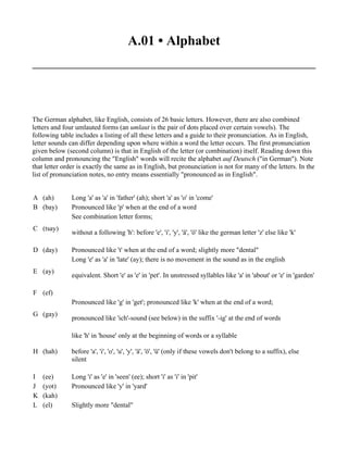 A.01 • Alphabet




The German alphabet, like English, consists of 26 basic letters. However, there are also combined
letters and four umlauted forms (an umlaut is the pair of dots placed over certain vowels). The
following table includes a listing of all these letters and a guide to their pronunciation. As in English,
letter sounds can differ depending upon where within a word the letter occurs. The first pronunciation
given below (second column) is that in English of the letter (or combination) itself. Reading down this
column and pronouncing the "English" words will recite the alphabet auf Deutsch ("in German"). Note
that letter order is exactly the same as in English, but pronunciation is not for many of the letters. In the
list of pronunciation notes, no entry means essentially "pronounced as in English".


A (ah)         Long 'a' as 'a' in 'father' (ah); short 'a' as 'o' in 'come'
B (bay)        Pronounced like 'p' when at the end of a word
               See combination letter forms;
C (tsay)
               without a following 'h': before 'e', 'i', 'y', 'ä', 'ö' like the german letter 'z' else like 'k'

D (day)        Pronounced like 't' when at the end of a word; slightly more "dental"
               Long 'e' as 'a' in 'late' (ay); there is no movement in the sound as in the english
E (ay)
               equivalent. Short 'e' as 'e' in 'pet'. In unstressed syllables like 'a' in 'about' or 'e' in 'garden'

F (ef)
               Pronounced like 'g' in 'get'; pronounced like 'k' when at the end of a word;
G (gay)
               pronounced like 'ich'-sound (see below) in the suffix '-ig' at the end of words

               like 'h' in 'house' only at the beginning of words or a syllable

H (hah)        before 'a', 'i', 'o', 'u', 'y', 'ä', 'ö', 'ü' (only if these vowels don't belong to a suffix), else
               silent

I   (ee)       Long 'i' as 'e' in 'seen' (ee); short 'i' as 'i' in 'pit'
J   (yot)      Pronounced like 'y' in 'yard'
K   (kah)
L   (el)       Slightly more "dental"
 