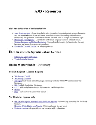 A.03 • Resources



Lists and directories to online resources

   •   www.deutschlern.net - E-learning platform for beginning, intermediate and advanced students
       and teachers of German. Exercises based on authentic texts train reading comprehension,
       vocabulary, and grammar. Monitor function for teachers. Free of charge, requires free login.
   •   Deutsch als Fremdsprache - Useful links for German language learners. Site in German.
   •   German Language and Culture Resources - Materials and resources for learning the German
       language and about German-speaking culture.
   •   Free Online German Tutorial - at ielanguages.com


Über die deutsche Sprache - about German
   •   Ethnologue report for German
   •   Verein Deutsche Sprache


Online Wörterbücher - Dictionary

Deutsch-Englisch (German-English)

   •   Wiktionary - English
   •   Wiktionary - German
   •   dicologos really this is a multilanguage dictionary with ofer 7.000.000 lemmas in several
       languages.
   •   Babylon Babylon Online Dictionary
   •   LEO - with audiofiles of most of the words and vocabulary trainer.
   •   Dict.cc
   •   Pons - Dictionary with vocabulary trainer.

Nur Deutsch - German only

   •   DWDS- Das digitale Wörterbuch der deutschen Sprache - German only dictionary for advanced
       learners.
   •   Deutsche Wörterbücher von Wahrig - Orthography and foreign words
   •   Redensartenindex - German idioms and proverbs with explanations
 
