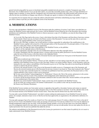 general network-using public has access to download using public-standard network protocols a complete Transparent copy of the
Document, free of added material. If you use the latter option, you must take reasonably prudent steps, when you begin distribution of
Opaque copies in quantity, to ensure that this Transparent copy will remain thus accessible at the stated location until at least one year
after the last time you distribute an Opaque copy (directly or through your agents or retailers) of that edition to the public.
It is requested, but not required, that you contact the authors of the Document well before redistributing any large number of copies, to
give them a chance to provide you with an updated version of the Document.



4. MODIFICATIONS
You may copy and distribute a Modified Version of the Document under the conditions of sections 2 and 3 above, provided that you
release the Modified Version under precisely this License, with the Modified Version filling the role of the Document, thus licensing
distribution and modification of the Modified Version to whoever possesses a copy of it. In addition, you must do these things in the
Modified Version:
        A. Use in the Title Page (and on the covers, if any) a title distinct from that of the Document, and from those of previous versions
        (which should, if there were any, be listed in the History section of the Document). You may use the same title as a previous
        version if the original publisher of that version gives permission.
        B. List on the Title Page, as authors, one or more persons or entities responsible for authorship of the modifications in the
        Modified Version, together with at least five of the principal authors of the Document (all of its principal authors, if it has fewer
        than five), unless they release you from this requirement.
        C. State on the Title page the name of the publisher of the Modified Version, as the publisher.
        D. Preserve all the copyright notices of the Document.
        E. Add an appropriate copyright notice for your modifications adjacent to the other copyright notices.
        F. Include, immediately after the copyright notices, a license notice giving the public permission to use the Modified Version
        under the terms of this License, in the form shown in the Addendum below.
        G. Preserve in that license notice the full lists of Invariant Sections and required Cover Texts given in the Document's license
        notice.
        H. Include an unaltered copy of this License.
        I. Preserve the section Entitled "History", Preserve its Title, and add to it an item stating at least the title, year, new authors, and
        publisher of the Modified Version as given on the Title Page. If there is no section Entitled "History" in the Document, create one
        stating the title, year, authors, and publisher of the Document as given on its Title Page, then add an item describing the Modified
        Version as stated in the previous sentence.
        J. Preserve the network location, if any, given in the Document for public access to a Transparent copy of the Document, and
        likewise the network locations given in the Document for previous versions it was based on. These may be placed in the "History"
        section. You may omit a network location for a work that was published at least four years before the Document itself, or if the
        original publisher of the version it refers to gives permission.
        K. For any section Entitled "Acknowledgements" or "Dedications", Preserve the Title of the section, and preserve in the section
        all the substance and tone of each of the contributor acknowledgements and/or dedications given therein.
        L. Preserve all the Invariant Sections of the Document, unaltered in their text and in their titles. Section numbers or the equivalent
        are not considered part of the section titles.
        M. Delete any section Entitled "Endorsements". Such a section may not be included in the Modified Version.
        N. Do not retitle any existing section to be Entitled "Endorsements" or to conflict in title with any Invariant Section.
        O. Preserve any Warranty Disclaimers.

If the Modified Version includes new front-matter sections or appendices that qualify as Secondary Sections and contain no material
copied from the Document, you may at your option designate some or all of these sections as invariant. To do this, add their titles to the
list of Invariant Sections in the Modified Version's license notice. These titles must be distinct from any other section titles.
You may add a section Entitled "Endorsements", provided it contains nothing but endorsements of your Modified Version by various
parties--for example, statements of peer review or that the text has been approved by an organization as the authoritative definition of a
standard.
You may add a passage of up to five words as a Front-Cover Text, and a passage of up to 25 words as a Back-Cover Text, to the end of
the list of Cover Texts in the Modified Version. Only one passage of Front-Cover Text and one of Back-Cover Text may be added by (or
through arrangements made by) any one entity. If the Document already includes a cover text for the same cover, previously added by
you or by arrangement made by the same entity you are acting on behalf of, you may not add another; but you may replace the old one, on
explicit permission from the previous publisher that added the old one.
The author(s) and publisher(s) of the Document do not by this License give permission to use their names for publicity for or to assert or
imply endorsement of any Modified Version.
 