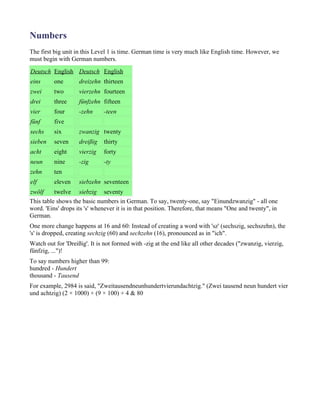 Numbers
The first big unit in this Level 1 is time. German time is very much like English time. However, we
must begin with German numbers.
Deutsch English Deutsch English
eins      one       dreizehn thirteen
zwei      two       vierzehn fourteen
drei      three     fünfzehn fifteen
vier      four      -zehn     -teen
fünf      five
sechs     six       zwanzig twenty
sieben    seven     dreißig   thirty
acht      eight     vierzig   forty
neun      nine      -zig      -ty
zehn      ten
elf       eleven    siebzehn seventeen
zwölf     twelve siebzig seventy
This table shows the basic numbers in German. To say, twenty-one, say "Einundzwanzig" - all one
word. 'Eins' drops its 's' whenever it is in that position. Therefore, that means "One and twenty", in
German.
One more change happens at 16 and 60: Instead of creating a word with 'sz' (sechszig, sechszehn), the
's' is dropped, creating sechzig (60) and sechzehn (16), pronounced as in "ich".
Watch out for 'Dreißig'. It is not formed with -zig at the end like all other decades ("zwanzig, vierzig,
fünfzig, ...")!
To say numbers higher than 99:
hundred - Hundert
thousand - Tausend
For example, 2984 is said, "Zweitausendneunhundertvierundachtzig." (Zwei tausend neun hundert vier
und achtzig) (2 × 1000) + (9 × 100) + 4 & 80
 