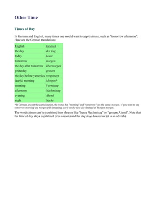 Other Time

Times of Day

In German and English, many times one would want to approximate, such as "tomorrow afternoon".
Here are the German translations:
English                      Deutsch
the day                      der Tag
today                        heute
tomorrow                     morgen
the day after tomorrow übermorgen
yesterday                    gestern
the day before yesterday vorgestern
(early) morning              Morgen*
morning                      Vormittag
afternoon                    Nachmittag
evening                      Abend
night                        Nacht
*In German, except the capitalization, the words for "morning" and "tomorrow" are the same: morgen. If you want to say
tomorrow morning use morgen früh (meaning: early on the next day) instead of Morgen morgen.
The words above can be combined into phrases like "heute Nachmittag" or "gestern Abend". Note that
the time of day stays capitalized (it is a noun) and the day stays lowercase (it is an adverb).
 