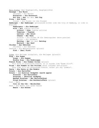 Main Dishes (das Hauptgericht, Hauptgerichte)
Sausage - die Wurst
    Sausages - die Würste
    Bratwurst - die Bratwurst
    Hot Dog - das (or der) Hot Dog
Pizza - die Pizza
    Pizzas - die Pizzen (or die Pizzas)
Hamburger - der Hamburger (pronounced either like the City of Hamburg, or like in
English)
    Hamburgers - die Hamburger
    with - mit (ignore article)
         without - ohne (ignore article)
         Tomatoes - Tomaten
         Lettuce - der Salat
         Cheese - der Käse
         Pickles - die Gurken OR die Gewürzgurken (more precise)
         Onions - die Zwiebeln
         Ketchup - der (or das) Ketchup
         Mustard - der Senf
Chicken - das Hähnchen
    Chickens - die Hähnchen
Seafood - die Meeresfrüchte (plural)
    Fish - (der) Fisch

Sides (die Beilage (singular), die Beilagen (plural))
Soup - die Suppe
    Soups - die Suppen
    Noodle Soup - die Nudelsuppe
French Fries - die Pommes frites (plural)
   This word is pronounced French, so it sounds like "pomm fritt".
Fries - die Pommes or die Fritten (both informal and plural)
   This time it's not pronounced French; rather you say 'pommis'.
Pasta - die Pasta or die Nudeln
Potato - die Kartoffel
Potato - (in Austria) Erdapfel (earth apple)
    Potatoes - die Kartoffeln
    Potatoes - (Austria) Erdäpfel
    Mashed Potatoes - der Kartoffelbrei
    Fried Potatoes - die Bratkartoffeln (plural)
Corn - Mais
    Corn on the Cob - Maiskolben
Bean - die Bohne (not green beans)
    Beans - die Bohnen
 
