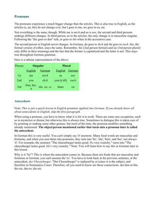 Pronouns

The pronouns experience a much bigger change than the articles. This is also true in English, as the
articles (a, an, the) do not change ever, but I goes to me, we goes to us, etc.
Not everything is the same, though. While me is mich and us is uns, the second and third persons
undergo different changes. In third person, as in the articles, the only change is in masculine singular.
Following the "der goes to den" rule, er goes to ihn when in the accusative case.
The second person in English never changes. In German, du goes to dich and ihr goes to euch. Sie, the
formal version of either, stays the same. Remember, Sie (2nd person formal) and sie (3rd person plural)
only differ in their meanings and the fact that the former is capitalized and the latter is not. This stays
true throughout German grammar.
Here is a tabular representation of the above.
Person         Singular                    Plural
          English     German       English German
  1st       me         mich           us            uns
  2nd       you        dich       you (y'all)    euch
         him, her,
  3rd              ihn, sie, es     them            sie
            it



Antecedents

Note: This is just a quick lesson in English grammar applied into German. If you already know all
about antecedents in English, skip the first paragraph.
When using a pronoun, you have to know what it is for it to work. There are some rare exceptions, such
as in mysteries or drama, but otherwise this is always true. Sometimes in dialogue this is taken care of
by pointing or making some other gesture, but most of the time, the pronoun modifies something
already mentioned. The object/person mentioned earlier that turns into a pronoun later is called
the antecedent.
In German this is very useful. You can't simply say 'it' anymore. Many food words are masculine and
feminine, and when you turn them into pronouns, they turn into 'he', 'she', 'him', and 'her', not always
'it'. For example, the sentence "The cheeseburger tastes good. It's very crunchy." turns into "The
cheeseburger tastes good. He's very crunchy." Note: You will learn how to say this in German later in
this lesson.
Why is it "he"? This is where the antecedent comes in. Because there are foods that are masculine and
feminine in German, you can't assume the 'es'. You have to look back at the previous sentence, at the
antecedent, der Cheeseburger. "Der Cheeseburger" is replaced by er (since it is the subject, and
therefore in Nominative Case). Therefore, all you need to know are these connections: der/den-er/ihn,
die-sie, das-es, die-sie.
 
