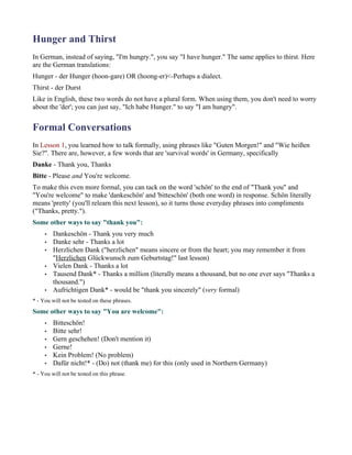 Hunger and Thirst
In German, instead of saying, "I'm hungry.", you say "I have hunger." The same applies to thirst. Here
are the German translations:
Hunger - der Hunger (hoon-gare) OR (hoong-er)<-Perhaps a dialect.
Thirst - der Durst
Like in English, these two words do not have a plural form. When using them, you don't need to worry
about the 'der'; you can just say, "Ich habe Hunger." to say "I am hungry".


Formal Conversations
In Lesson 1, you learned how to talk formally, using phrases like "Guten Morgen!" and "Wie heißen
Sie?". There are, however, a few words that are 'survival words' in Germany, specifically
Danke - Thank you, Thanks
Bitte - Please and You're welcome.
To make this even more formal, you can tack on the word 'schön' to the end of "Thank you" and
"You're welcome" to make 'dankeschön' and 'bitteschön' (both one word) in response. Schön literally
means 'pretty' (you'll relearn this next lesson), so it turns those everyday phrases into compliments
("Thanks, pretty.").
Some other ways to say "thank you":
     •   Dankeschön - Thank you very much
     •   Danke sehr - Thanks a lot
     •   Herzlichen Dank ("herzlichen" means sincere or from the heart; you may remember it from
         "Herzlichen Glückwunsch zum Geburtstag!" last lesson)
     •   Vielen Dank - Thanks a lot
     •   Tausend Dank* - Thanks a million (literally means a thousand, but no one ever says "Thanks a
         thousand.")
     •   Aufrichtigen Dank* - would be "thank you sincerely" (very formal)
* - You will not be tested on these phrases.
Some other ways to say "You are welcome":
     •   Bitteschön!
     •   Bitte sehr!
     •   Gern geschehen! (Don't mention it)
     •   Gerne!
     •   Kein Problem! (No problem)
     •   Dafür nicht!* - (Do) not (thank me) for this (only used in Northern Germany)
* - You will not be tested on this phrase.
 