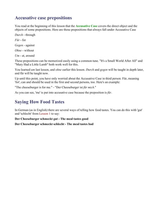 Accusative case prepositions
You read at the beginning of this lesson that the Accusative Case covers the direct object and the
objects of some prepositions. Here are those prepositions that always fall under Accusative Case
Durch - through
Für - for
Gegen - against
Ohne - without
Um - at, around
These prepositions can be memorized easily using a common tune. "It's a Small World After All" and
"Mary Had a Little Lamb" both work well for this.
You learned um last lesson, and ohne earlier this lesson. Durch and gegen will be taught in depth later,
and für will be taught now.
Up until this point, you have only worried about the Accusative Case in third person. Für, meaning
'for', can and should be used in the first and second persons, too. Here's an example:
"The cheeseburger is for me." - "Der Cheeseburger ist für mich."
As you can see, 'me' is put into accusative case because the preposition is für.


Saying How Food Tastes
In German (as in English) there are several ways of telling how food tastes. You can do this with 'gut'
and 'schlecht' from Lesson 1 to say:
Der Cheeseburger schmeckt gut - The meal tastes good
Der Cheeseburger schmeckt schlecht - The meal tastes bad
 