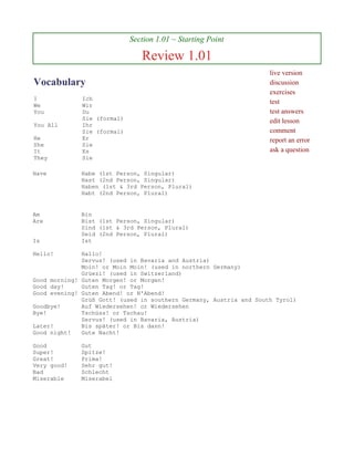Section 1.01 ~ Starting Point

                                Review 1.01
                                                                    live version
Vocabulary                                                          discussion
                                                                    exercises
I             Ich
We            Wir
                                                                    test
You           Du                                                    test answers
              Sie (formal)                                          edit lesson
You All       Ihr
              Sie (formal)                                          comment
He            Er                                                    report an error
She           Sie
It            Es                                                    ask a question
They          Sie

Have         Habe (1st Person, Singular)
             Hast (2nd Person, Singular)
             Haben (1st & 3rd Person, Plural)
             Habt (2nd Person, Plural)


Am           Bin
Are          Bist (1st Person, Singular)
             Sind (1st & 3rd Person, Plural)
             Seid (2nd Person, Plural)
Is           Ist

Hello!        Hallo!
              Servus! (used in Bavaria and Austria)
              Moin! or Moin Moin! (used in northern Germany)
              Grüezi! (used in Switzerland)
Good morning! Guten Morgen! or Morgen!
Good day!     Guten Tag! or Tag!
Good evening! Guten Abend! or N'Abend!
              Grüß Gott! (used in southern Germany, Austria and South Tyrol)
Goodbye!      Auf Wiedersehen! or Wiedersehen
Bye!          Tschüss! or Tschau!
              Servus! (used in Bavaria, Austria)
Later!        Bis später! or Bis dann!
Good night!   Gute Nacht!

Good         Gut
Super!       Spitze!
Great!       Prima!
Very good!   Sehr gut!
Bad          Schlecht
Miserable    Miserabel
 