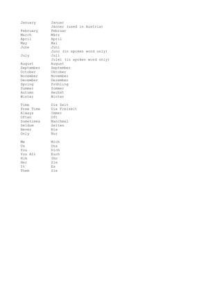January     Januar
            Jänner (used in Austria)
February    Februar
March       März
April       April
May         Mai
June        Juni
            Juno (in spoken word only)
July        Juli
            Julei (in spoken word only)
August      August
September   September
October     Oktober
November    November
December    Dezember
Spring      Frühling
Summer      Sommer
Autumn      Herbst
Winter      Winter

Time        Die Zeit
Free Time   Die Freizeit
Always      Immer
Often       Oft
Sometimes   Manchmal
Seldom      Selten
Never       Nie
Only        Nur

Me          Mich
Us          Uns
You         Dich
You All     Euch
Him         Ihn
Her         Sie
It          Es
Them        Sie
 