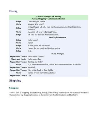Dialog
                                    German Dialogue • Kleidung
                              Going Shopping • Gehendes Einkaufen
        Helga           Guten Morgen, Maria.
        Maria           Morgen. Wie geht's?
                        Mir geht's gut. Ich gehe zum Kurfürstendamm, möchten Sie mit mir
        Helga
                        kommen?
        Maria           Ja, gerne. Ich hole vorher noch Geld.
        Helga           Ich sehe Sie dann am Kurfürstendamm.
                                                    am Kurfürstendamm
        Helga           Hallo Maria!
        Maria           Hallo!
        Helga           Wohin gehen wir als erstes?
        Maria           Lassen Sie uns zu dieser Boutique gehen.
        Helga           O.K.
                                                      in der Boutique
Angestellter Thomas     Hallo meine Damen!
 Maria und Hegla        Hallo, guten Tag.
Angestellter Thomas     Benötigt ihr Hilfe?
      Maria             Ja, Können Sie mir helfen, diesen Rock in meiner Größe zu finden?
Angestellter Thomas     Natürlich.
Angestellter Thomas     Hier ist der Rock in Ihrer Größe.
      Maria             Danke. Wo ist die Umkleidekabine?
Angestellter Thomas     Dort.

Shopping

Shopping

Their is a lot to shopping, places to shop, money, items to buy. In this lesson we will cover most of it.
There are two big shopping locations in Berlin they are Kurfürstendamm and KaDeWe.
 
