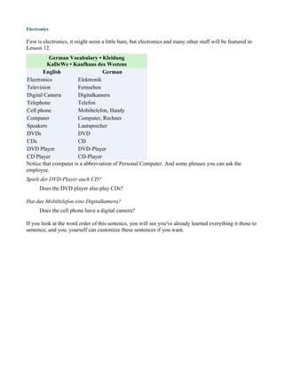 Electronics

First is electronics, it might seem a little bare, but electronics and many other stuff will be featured in
Lesson 12.
          German Vocabulary • Kleidung
         KaDeWe • Kaufhaus des Westens
       English                    German
Electronics            Elektronik
Television             Fernsehen
Digital Camera         Digitalkamera
Telephone              Telefon
Cell phone             Mobiltelefon, Handy
Computer               Computer, Rechner
Speakers               Lautsprecher
DVDs                   DVD
CDs                    CD
DVD Player             DVD-Player
CD Player              CD-Player
Notice that computer is a abbreviation of Personal Computer. And some phrases you can ask the
employee.
Spielt der DVD-Player auch CD?
      Does the DVD player also play CDs?

Hat das Mobiltelefon eine Digitalkamera?
      Does the cell phone have a digital camera?

If you look at the word order of this sentence, you will see you've already learned everything it those to
sentence, and you, yourself can customize these sentences if you want.
 