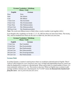 German Vocabulary • Kleidung
                  Money • Geld
      English                  German
Price               Preis
Note                Der Schein
Coin                Die Münze
1 Euro Coin         Das Eurostück
2 Euro Coin         Das Zweieurostück
5 Euro Note         Der Fünfeuroschein
10 Euro Coin        Der Zehneuroschein
100 Euro Coin       Der Hunderteuroschein
Note: The word coin (Münze) turns to Stück when a word or number is put together with it.
Even though in the vocabulary we list the 1, 2, 5, 10, 100 Euro there are more Euro Notes. The twenty,
fifty, and two hundred Euro Notes are the ones we didn't list, also there are cent coins.
         German Vocabulary • Kleidung
                Money • Geld
     English               German
1 Cent Coin     Das Centstück
2 Cent Coin     Das Zweicentstück
5 Cent Coin     Das Fünfcentstück
10 Cent Coin    Das Zehncentstück
20 Cent Coin    Das Zwanzigcentstück
50 Cent Coin    Das Fünfcentstück

German Math

In written German, a comma is used in prices where we would put a decimal point in English. Thus €
5,49 (or 5,49 €) means five euros and fourty-nine cents. In shops and supermarkets however, prices can
either be displayed by a comma or a decimal point. When a price ends in a round number of euros, it is
most commonly written as € 5,- etc. The reverse is also true. Where as English uses a comma to split
up large numbers, German uses a decimal point. So "€ 6.945" means six thousand nine hundred and
forty-five euros - not six point nine four five euros.
 