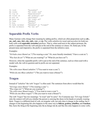 To   look               "Aussehen"
He   looks              "Er sieht aus"
To   try on             "Anprobieren"
He   tries on           "Er probiert an"
To   put on             "Anziehen"
He   puts on            "Er zieht an"
To   take               "Nehmen"
To   buy                "Kaufen"
To   have on/wear       "Anhaben" or "tragen"
He   has on/wears       "Er hat an"



Separable Prefix Verbs
Many German verbs change their meaning by adding prefixs, which are often preposition such as ab-,
an-, auf-, aus-, bei-, ein-, mit-, vor-, or zu-.The verbs anhaben (to wear) and aussehen (to look) are
both verbs with separable (trennbar) prefixes. That is, when used next to the subject pronoun, the
prefix is separated from the verb and put at the end of the sentence or clause. Or, better put, In the
present tense and imperative, the prefix is separated from the infinitive stem.
Examples:
"Ich habe einen Mantel an." ("I'm wearing a coat." Or, more literally translated, "I have a coat on.")
"Was hast du an?" ("What are you wearing?" or "What do you have on?")
However, when the separable-prefix verb is put at the end of the sentence, such as when used with a
modal verb, the verb in question and its prefix are not separated.
Examples:
"Du willst einen Mantel anhaben." ("You want to wear a coat.")
"Willst du eine Bluse anhaben?" ("Do you want to wear a blouse?")


Tragen
Instead of "anhaben" the verb "tragen" is often used. The sentences from above would then be:
"Ich trage einen Mantel." ("I'm wearing a coat." )
"Was trägst du?" ("What are you wearing?")
"Du willst einen Mantel tragen." ("You want to wear a coat.")
"Willst du eine Bluse tragen?" ("Do you want to wear a blouse?")
The verb "tragen" has two meanings: "to wear" and "to carry". So if someone says "Ich trage Schuhe"
only the context will tell you whether the person is carrying the shoes in his hands or actually wearing
them. Tragen is a different kind of verb, an irregular verb, not only does it change in the ending, but it
changes in the beginning this also happens in the same way to fahren, graben, schaffen, and waschen.
But, heres the thing at the beginning only the a change into ä, and like this only happens to some verbs.
 