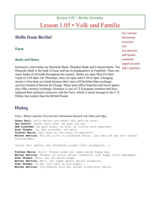 Section 1.02 ~ Berlin, Germany

                   Lesson 1.05 • Volk und Familie
                                                                                     live version
Hello from Berlin!                                                                   discussion
                                                                                     exercises
                                                                                     test
Facts                                                                                test answers
                                                                                     edit lesson
Banks and Money                                                                      comment
                                                                                     report an error
Germany's main banks are Deutsche Bank, Dresdner Bank and Commerzbank. The ask a question
Deutsche Bank is the bank of issue and has its headquarters in Frankfurt. There are
many banks of all kinds throughout the country. Banks are open Mon-Fri 9am-
12pm or 2:30-4pm. On Thursdays, they are open until 5:30 or 6pm. Changing
money is best done at a bank because their rates will be better than exchange
services located at Bureau de Change. Major post office branches and travel agents
also offer currency exchange. Germany is one of 12 European countries that have
replaced their national currencies with the Euro, which is much stronger to the U.S.
Dollar, but weaker than the British Pound.


Dialog
Vater, Mutter und die Geschwister bekommen Besuch von Oma und Opa.
Vater Karl: Hallo Mutter und Vater! Wie geht es euch?
Opa Rudolf: Danke, mein Sohn. Es geht uns gut.
Oma Lieschen: Na mein Enkel, du bist ja richtig groß geworden!
Sohn Thomas: Ja, Oma Lieschen, ich weiß.
Tochter Marie: Oma! Hast du uns etwas mitgebracht?
Mutter Bettina: Nun sei nicht so aufgeregt Marie, lass Oma und Opa erst einmal
hereinkommen.

(kurze Zeit später, die Geschenke wurden schon ausgepackt...)

Tochter Marie: Mutti! Thomas nimmt mir immer meine Puppe weg.
Mutter Bettina: Thomas! Du sollst deiner Schwester ihre Puppe nicht wegnehmen.
Sohn Thomas: Nein, das ist meine Puppe.
Mutter Bettina: Nein. Die Puppe gehört deiner Schwester.
Sohn Thomas: Ja OK, hier hast du die Puppe...
Mutter Bettina: Und bedanke dich bei deinen Großeltern, Marie.
 