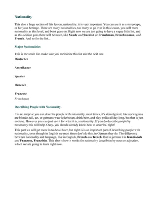 Nationality

This also a large section of this lesson, nationality, it is very important. You can use it as a stereotype,
or for your heritage. There are many nationalities, too many to go over in this lesson, you will more
nationality as this level, and book goes on. Right now we are just going to have a vague little list, and
as this section goes there will be more, like Swede and Swedish or Frenchman, Frenchwoman, and
French. And so for the list...

Major Nationalities

This is the small list, make sure you memorize this list and the next one.
Deutscher

Amerikaner

Spanier

Italiener

Franzose
Frenchman

Describing People with Nationality

It is no surprise you can describe people with nationality, most times, it's stereotypical, like norwegians
are blonde, tall, ect. or germans wear lederhosen, drink beer, and play polka all day long, but that is just
not true. However you can just use it for what it is, a nationality. If you do describe people by
nationality this will help. Okay, you should already know how to describe, right?
This part we will get more in to detail later, but right is is an important part of describing people with
nationality, even though in English we most times don't do this, in German they do. The difference
between nationality and language, like in English, French and french. But in german it is französisch
and Franzose, Französin. This also is how it works for nationality describion by noun or adjective,
which we are going to learn right now.
 