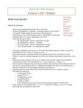 Section 1.02 ~ Berlin, Germany

                              Lesson 1.06 • Schule
                                                                                     live version
Hello from Berlin!                                                                   discussion
                                                                                     exercises
                                                                                     test
School in Germany                                                                    test answers
                                                                                     edit lesson
   •   School is not regulated nationwide, but by each Land
   •   German "Kindergarten" is optional - it translates rather to "play school",    comment
       "Vorschule" being roughly the equivalent to "Kindergarten"                    report an error
   •   From the age of six on, all Germans attend a "Grundschule" (elementary        ask a question
       school) for four or six years, depending on the Land.
   •   After that, they go to either
           • the "Hauptschule" which is industrially oriented,
           • the "Realschule", which is ... oriented,
           • the "Gymnasium", which is academically oriented,
           • or the "Gesamtschule", or comprehensive school.


  •    Schooling is obligatory until the age of 16, but the Gymnasium diploma "Abitur" can only be
       obtained after 12 or 13 years, i.e. at age 18 or 19.
  •    Latin and sometimes even ancient Greek are regularly taught at the Gymnasium. For the
       "Abitur", at least two foreign languages as well as some calculus and analysis classes have to be
       taken.
  •    School days often are from 8-13h. In most 'Länder', only the older students have additional
       classes between about 14-15.30h (thats 8 a.m. - 1 p.m. and 2 p.m. - 3.30 p.m. ;-)
  •    In most schools, Extracurricular Activities are offered, such as Drama Club or School Choir, but
       they are less common than in the U.S. Though many students feel some sort of identification
       with their school, most are just happy when they can go home ;-)
  •    Generally speaking, many schools still are more formal than US or Canadian schools.
  •    The marking system uses
            • 1 (very good, 87,5%),
            • 2 (good 75%), **
            • 3 (satisfactory, 62,5%),
            • 4 (sufficient 50%).
            • 5 (faulty) is failed.
            • 6 (not sufficient) is only used when the student literally hands in a blank sheet.
  •    These marks can be modified with a "+" or a "-" to indicate a tendency, so e.g. 2+ is a fairly
       good mark that corresponds to about 80%.
 