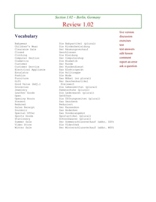 Section 1.02 ~ Berlin, Germany

                           Review 1.02
                                                                live version
Vocabulary                                                      discussion
                                                                exercises
Babywear                 Die Babyartikel (plural)
Children's Wear          Die Kinderbekleidung
                                                                test
Clearance Sale           Der Räumungsverkauf                    test answers
Closed                   Geschlossen                            edit lesson
Clothing                 Die Kleidung
Computer Section         Der Computershop                       comment
Cosmetics                Die Kosmetik                           report an error
Customer                 Der Kunde
Customer Service         Der Kundendienst                       ask a question
Electrical Appliance     Das Elektrogerät
Escalator                Die Rolltreppe
Fashion                  Die Mode
Furniture                Das Möbel (no plural)
Gift                     Der Geschenkartikel
Good Value (Adj.)         Preiswert
Groceries                Die Lebensmittel (plural)
Jewelery                 Damenschuhe (plural)
Leather Goods            Die Lederwaren (plural)
Open                     Geöffnet
Opening Hours            Die Öffnungszeiten (plural)
Present                  Das Geschenk
Reduced                  Reduziert
Sales Receipt            Der Kassenbon
Souvenir                 Das Andenken
Special Offer            Das Sonderangebot
Sports Goods             Sportartikel (plural)
Stationery               Schreibwaren (plural)
Summer Sale              Der Sommerschlussverkauf (abbr. SSV)
Video Store              Die Videothek
Winter Sale              Der Winterschlussverkauf (abbr. WSV)
 