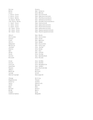 Price           Preis
Note            Der Schein
Coin            Die Münze
1 Euro Coin     Das Eurostück
2 Euro Coin     Das Zweieurostück
5 Euro Note     Der Fünfeuroschein
10 Euro Note    Der Zehneuroschein
100 Euro Note   Der Hunderteuroschein
1 Cent Coin     Das Centstück
2 Cent Coin     Das Zweicentstück
5 Cent Coin     Das Fünfcentstück
10 Cent Coin    Das Zehncentstück
20 Cent Coin    Das Zwanzigcentstück
50 Cent Coin    Das Fünfzigcentstück

Skirt           Der   Rock
Pullover        Der   Pullover
Scarf           Das   Tuch
Coat            Der   Mantel
Shirt           Das   Hemd
Sweater         Der   Pullover
Necktie         Der   Schlips
Jacket          Die   Jacke
Pants           Die   Hose
Hat             Der   Hut
Shoe            Der   Schuh
Sock            Die   Socke
Glove           Der   Handschuh
Blouse          Die   Bluse

Size            Die Größe
Color           Die Farbe
Cotton          Die Baumwolle
Leather         Das Leder
Rayon           Die Kuntseide
Small           Klein
Medium          Mittel
Large           Groß
Extra-Large     Extragroß

Cheap           Billig
Expensive       Teuer
Pretty          Schön
Ugly            Hässlich
Soft            Weich
New             Neu
Broad           Breit
Wide            Weit
Tight           Eng
Comfortable     Bequem
 