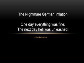 The Nightmare German Inflation

  One day everything was fine.
The next day hell was unleashed.
          Julian Pendenza
 