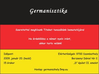 Germanisztika Szeretettel meghívunk Titeket tanszékünk bemutatójára! Ha érdeklődsz a német nyelv iránt, akkor tarts velünk! Időpont:  2009. január 20. (kedd) 15 órakor Elérhetőségek: 9700 Szombathely   Berzsenyi Dániel tér 2.   „ D” épület II. emelet Honlap: germanszhely.5mp.eu 