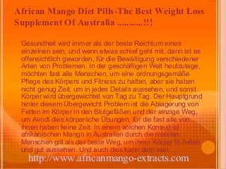 African Mango Diet Pills-The Best Weight Loss
Supplement Of Australia ...........!!!

 Gesundheit wird immer als der beste Reichtum eines
 einzelnen sein, und wenn etwas schief geht mit, dann ist es
 offensichtlich geworden, für die Bewältigung verschiedener
 Arten von Problemen. In der geschäftigen Welt heutzutage,
 möchten fast alle Menschen, um eine ordnungsgemäße
 Pflege des Körpers und Fitness zu halten, aber sie haben
 nicht genug Zeit, um in jedes Details aussehen, und somit
 Körper wird übergewichtet von Tag zu Tag. Der Hauptgrund
 hinter diesem Übergewicht Problem ist die Ablagerung von
 Fetten im Körper in den Blutgefäßen und der einzige Weg,
 um Avodi dies körperliche Übungen, für die fast alle von
 ihnen haben keine Zeit. In einem solchen Kontext ist
 afrikanischen Mango in Australien durch die meisten
 Menschen gilt als der beste Weg, um ihren Körper fit halten
 und gut aussehen. Und auch dies kann dein sein.
   http://www.africanmango-extracts.com
 