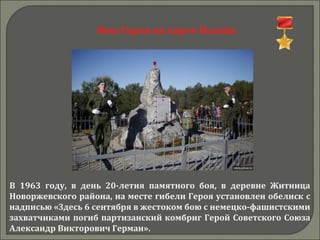 Имя Героя на карте Пскова
В 1963 году, в день 20-летия памятного боя, в деревне Житница
Новоржевского района, на месте гибели Героя установлен обелиск с
надписью «Здесь 6 сентября в жестоком бою с немецко-фашистскими
захватчиками погиб партизанский комбриг Герой Советского Союза
Александр Викторович Герман».
 