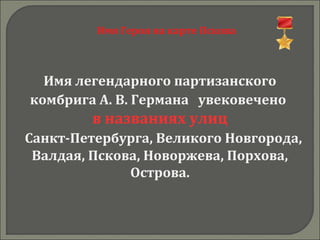 Имя Героя на карте Пскова
Имя легендарного партизанского
комбрига А. В. Германа увековечено
в названиях улиц
Санкт-Петербурга, Великого Новгорода,
Валдая, Пскова, Новоржева, Порхова,
Острова.
 