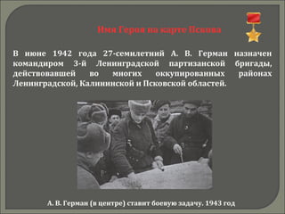 Имя Героя на карте Пскова
В июне 1942 года 27-семилетний А. В. Герман назначен
командиром 3-й Ленинградской партизанской бригады,
действовавшей во многих оккупированных районах
Ленинградской, Калининской и Псковской областей.
А. В. Герман (в центре) ставит боевую задачу. 1943 год
 