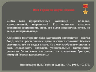 Имя Героя на карте Пскова
«…Это был прирожденный командир – волевой,
мужественный, энергичный. Его отличала какая-то
особенная собранность, речь его была лаконична, скупа, но
всегда исчерпывающа.
Александр Викторович был настоящим оптимистом – всегда
бодр, весел; растерянным даже в самых сложных боевых
ситуациях его не видел никто. Ну а его изобретательность в
бою, способность находить удивительные тактические
решения были известны далеко за пределами бригады,
которой Герман командовал…»
Виноградов И. В. Герои и судьбы. – Л., 1988. – С. 179.
 